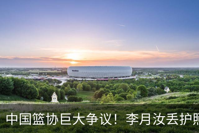 中国篮协巨大争议！李月汝丢护照阴谋论，名记怒斥：篮协业余